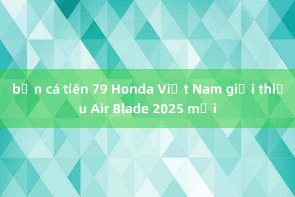 bắn cá tiên 79 Honda Việt Nam giới thiệu Air Blade 2025 mới